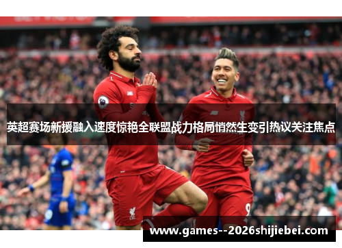 英超赛场新援融入速度惊艳全联盟战力格局悄然生变引热议关注焦点