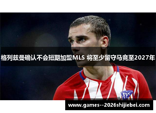 格列兹曼确认不会短期加盟MLS 将至少留守马竞至2027年