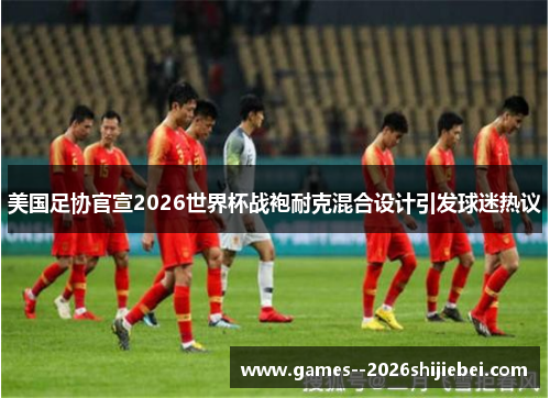 美国足协官宣2026世界杯战袍耐克混合设计引发球迷热议
