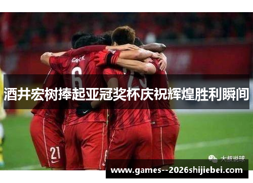 酒井宏树捧起亚冠奖杯庆祝辉煌胜利瞬间